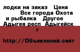 лодки на заказ › Цена ­ 15 000 - Все города Охота и рыбалка » Другое   . Адыгея респ.,Адыгейск г.